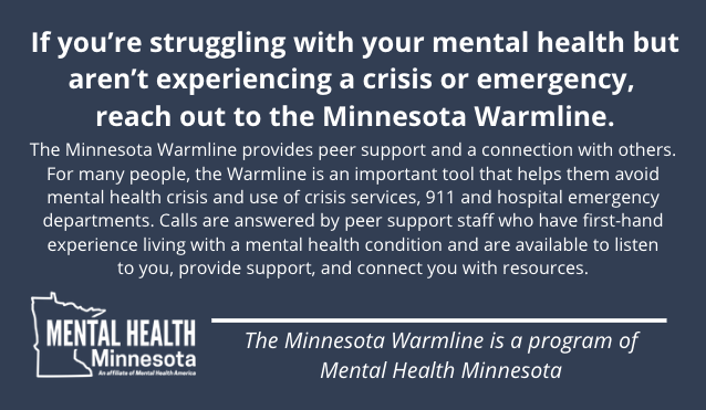 If you're struggling with your mental health but aren't experience a crisis or emergency, reach out to the Minnesota Warmline.