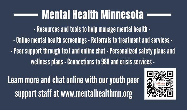 Mental Health Minnesota Provides the following services: Resources and tools to help manage mental health, online mental health screenings, referrals to treatment and services, peer support for teen an adults, connections to crisis services