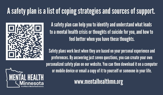 A safety plan can help you to identify and understand what leads to a mental health crisis or thoughts of suicide for you, and how to feel better when you have these thoughts. Safety plans work best when they are based on your personal experience and preferences. By answering just seven questions, you can create your own personalized safety plan on our website. You can then download it on a computer or mobile device or email a copy of it to yourself or someone in your life.