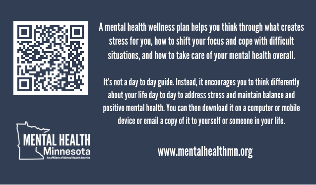 A mental health wellness plan helps you think through what creates stress for you, how to shift your focus and cope with difficult situations, and how to take care of your mental health overall. It's not a day to day guide. Instead, it encourages you to think differently about your life day to day to address stress and maintain balance and positive mental health. You can then download it on a computer or mobile device or email a copy of it to yourself or someone in your life.