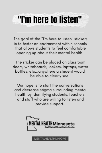 The goal of the "I'm here to listen" stickers is to foster an environment within schools that allows students to feel comfortable opening up about their mental health. The sticker can be placed on classroom doors, whiteboards, lockers, laptops, water bottles, etc...anywhere a student would be able to clearly see. Our hope is to start the conversations and decrease stigma surrounding mental health by identifying students, teachers and staff who are willing to listen and provide support.