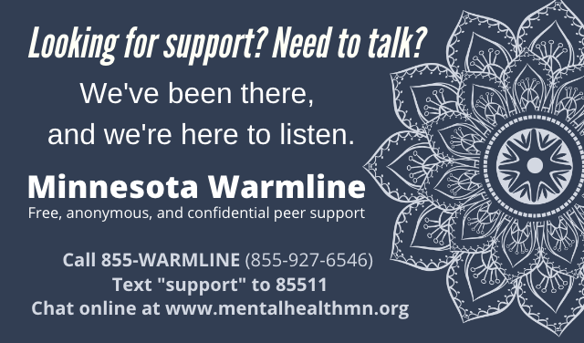 Looking for support? Need to talk. Minnesota Warmline: Call 855-WARMLINE or chat online at MentalHealthMN.org